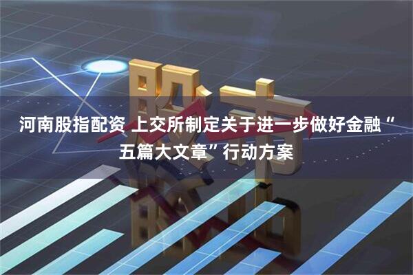 河南股指配资 上交所制定关于进一步做好金融“五篇大文章”行动方案