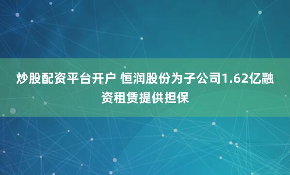 炒股配资平台开户 恒润股份为子公司1.62亿融资租赁提供担保