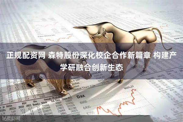 正规配资网 森特股份深化校企合作新篇章 构建产学研融合创新生态