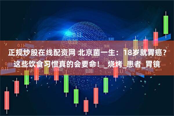 正规炒股在线配资网 北京菌一生：18岁就胃癌？这些饮食习惯真的会要命！_烧烤_患者_胃镜