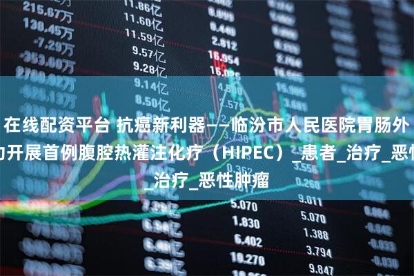 在线配资平台 抗癌新利器——临汾市人民医院胃肠外科成功开展首例腹腔热灌注化疗（HIPEC）_患者_治疗_恶性肿瘤