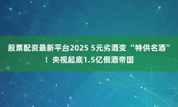 股票配资最新平台2025 5元劣酒变 “特供名酒”！央视起底1.5亿假酒帝国