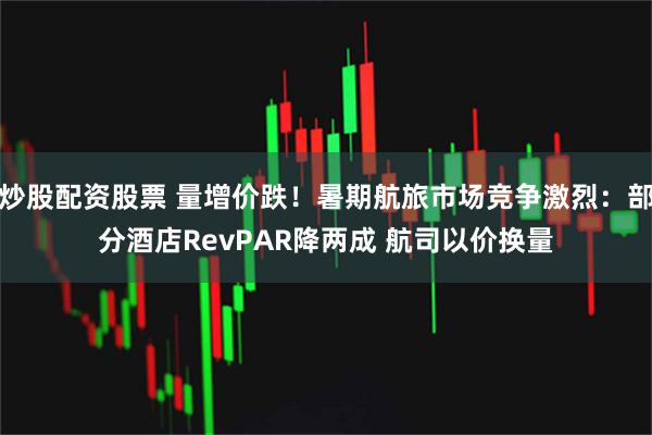 炒股配资股票 量增价跌！暑期航旅市场竞争激烈：部分酒店RevPAR降两成 航司以价换量