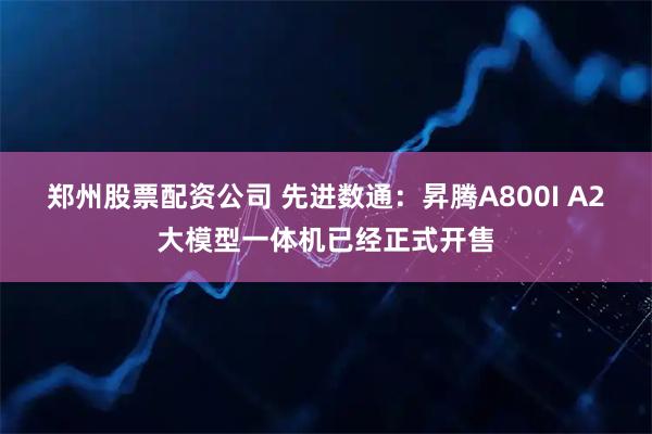 郑州股票配资公司 先进数通：昇腾A800I A2大模型一体机已经正式开售
