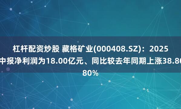 杠杆配资炒股 藏格矿业(000408.SZ)：2025年中报净利润为18.00亿元、同比较去年同期上涨38.80%