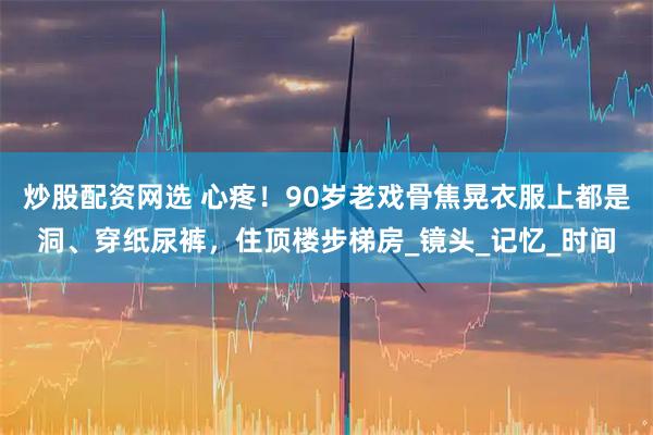 炒股配资网选 心疼！90岁老戏骨焦晃衣服上都是洞、穿纸尿裤，住顶楼步梯房_镜头_记忆_时间