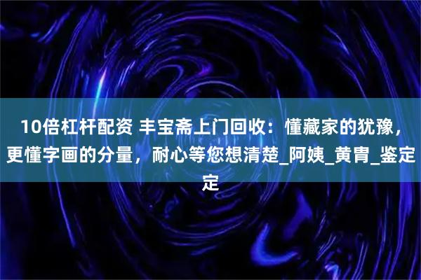 10倍杠杆配资 丰宝斋上门回收：懂藏家的犹豫，更懂字画的分量，耐心等您想清楚_阿姨_黄胄_鉴定