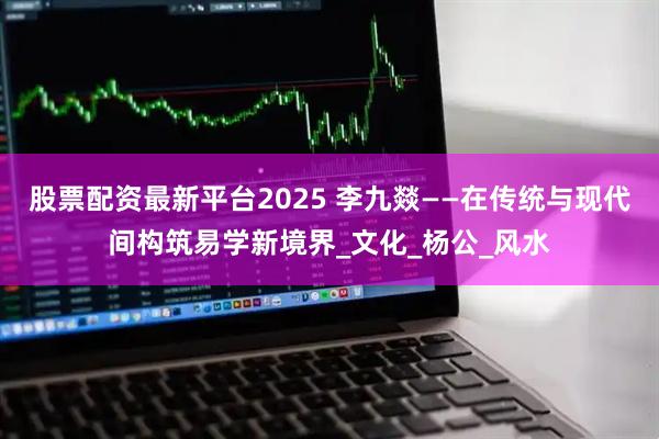 股票配资最新平台2025 李九燚——在传统与现代间构筑易学新境界_文化_杨公_风水