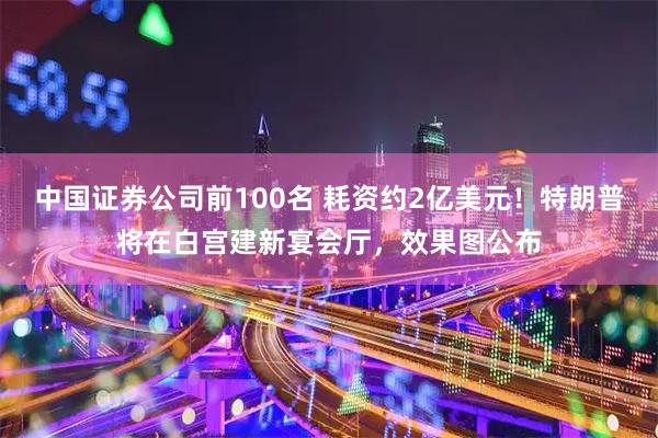 中国证券公司前100名 耗资约2亿美元！特朗普将在白宫建新宴会厅，效果图公布