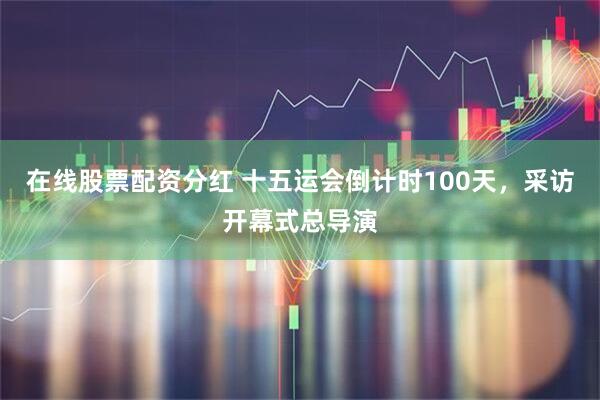 在线股票配资分红 十五运会倒计时100天，采访开幕式总导演