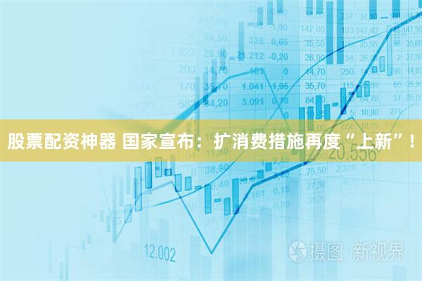 股票配资神器 国家宣布：扩消费措施再度“上新”！