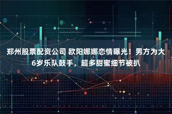 郑州股票配资公司 欧阳娜娜恋情曝光！男方为大6岁乐队鼓手，超多甜蜜细节被扒