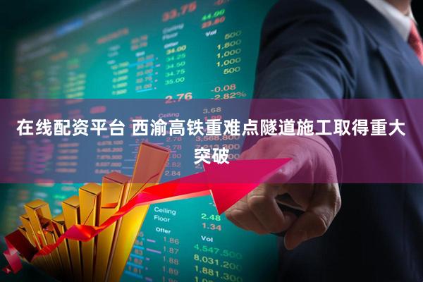 在线配资平台 西渝高铁重难点隧道施工取得重大突破