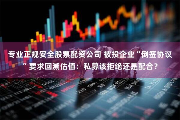 专业正规安全股票配资公司 被投企业“倒签协议”要求回溯估值：私募该拒绝还是配合？